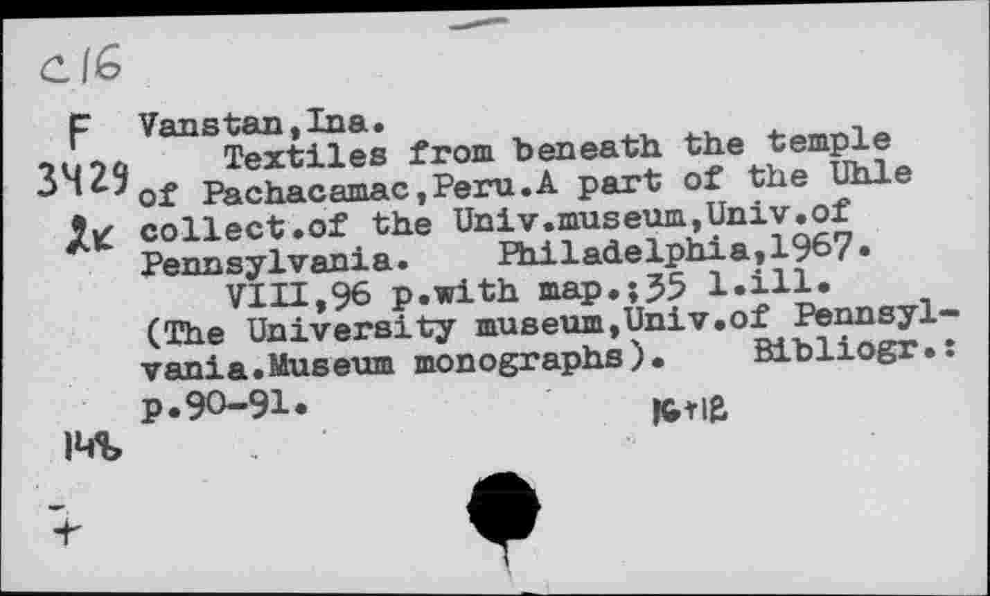 ﻿ClG
p Vanstan,Ina.
Textiles from beneath the temple ’^'of Pachacamac,Peru.A part of the Uhle collect.of the Univ.museum,Univ.of Pennsylvania. Philadelphia,1967« VIII,96 p.with map.;35 l.ill.
(The University museum,Univ.of Pennsylvania.Museum monographs). Bibliogr.:
p.90-91.
I«4%
